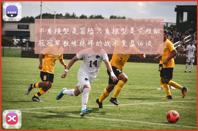 不看模型是冒险只看模型是灾难欧冠冠军教练林峰的战术复盘访谈
