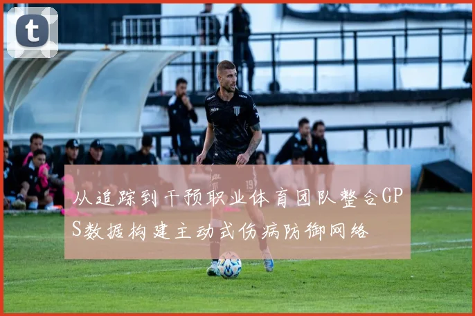 从追踪到干预职业体育团队整合GPS数据构建主动式伤病防御网络